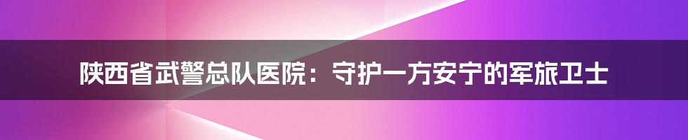 陕西省武警总队医院：守护一方安宁的军旅卫士