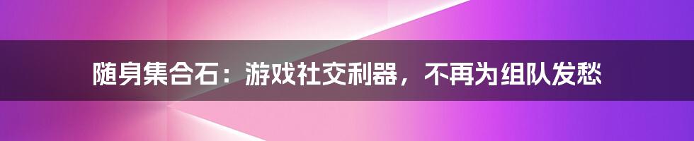 随身集合石：游戏社交利器，不再为组队发愁