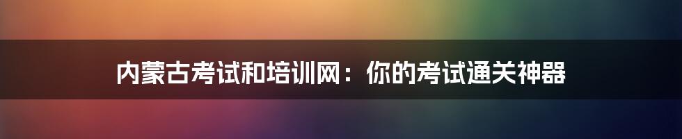 内蒙古考试和培训网：你的考试通关神器