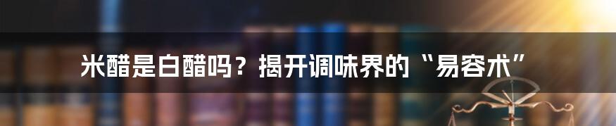 米醋是白醋吗？揭开调味界的“易容术”