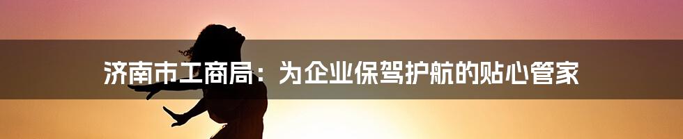 济南市工商局：为企业保驾护航的贴心管家