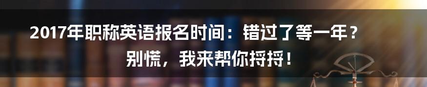 2017年职称英语报名时间：错过了等一年？别慌，我来帮你捋捋！