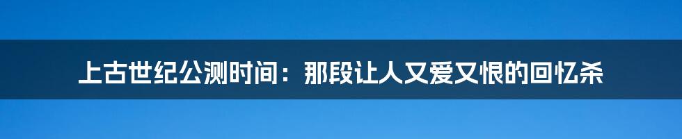 上古世纪公测时间：那段让人又爱又恨的回忆杀