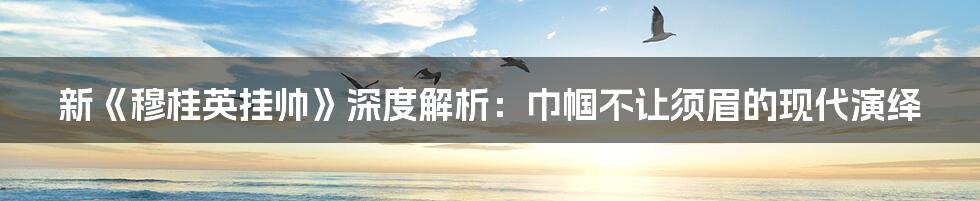 新《穆桂英挂帅》深度解析：巾帼不让须眉的现代演绎