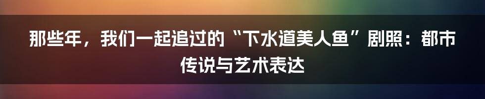 那些年，我们一起追过的“下水道美人鱼”剧照：都市传说与艺术表达