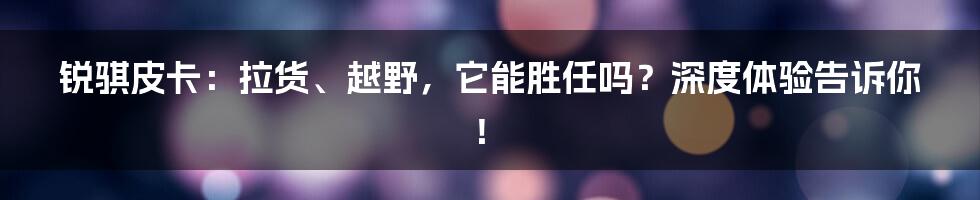 锐骐皮卡：拉货、越野，它能胜任吗？深度体验告诉你！