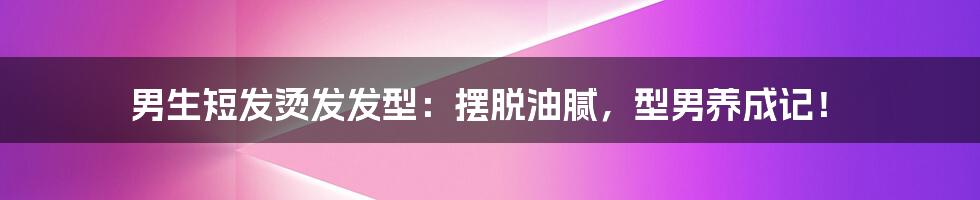 男生短发烫发发型：摆脱油腻，型男养成记！