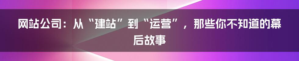 网站公司：从“建站”到“运营”，那些你不知道的幕后故事