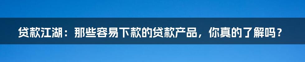 贷款江湖：那些容易下款的贷款产品，你真的了解吗？