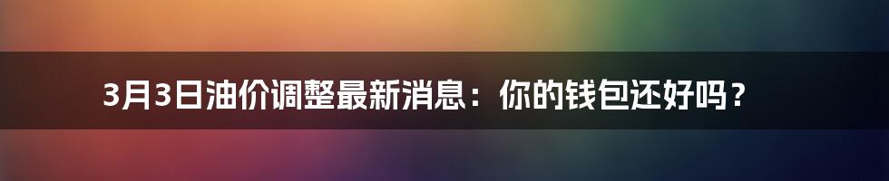 3月3日油价调整最新消息：你的钱包还好吗？