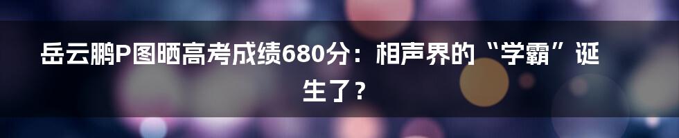 岳云鹏P图晒高考成绩680分：相声界的“学霸”诞生了？