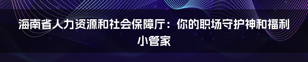 海南省人力资源和社会保障厅：你的职场守护神和福利小管家