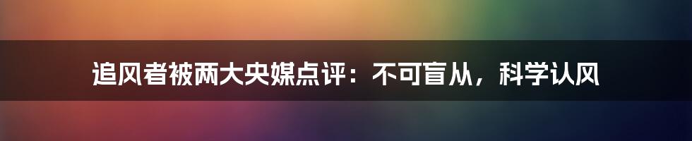 追风者被两大央媒点评：不可盲从，科学认风