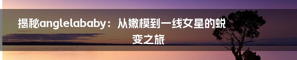 揭秘anglelababy：从嫩模到一线女星的蜕变之旅