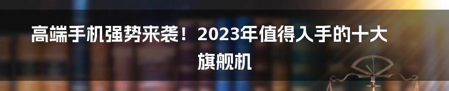 高端手机强势来袭！2023年值得入手的十大旗舰机