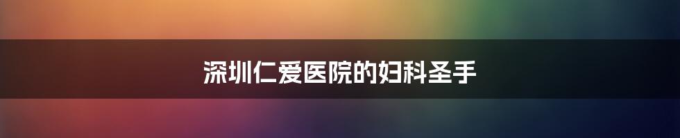 深圳仁爱医院的妇科圣手