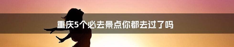 重庆5个必去景点你都去过了吗