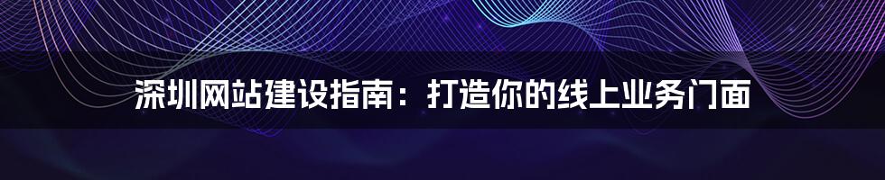 深圳网站建设指南：打造你的线上业务门面