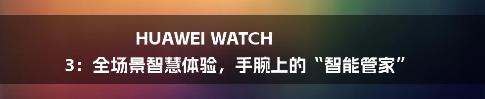 HUAWEI WATCH 3：全场景智慧体验，手腕上的“智能管家”