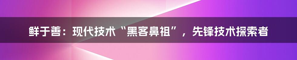 鲜于善：现代技术“黑客鼻祖”，先锋技术探索者