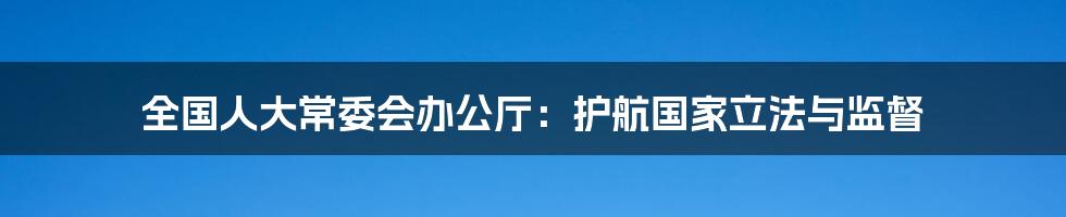 全国人大常委会办公厅：护航国家立法与监督