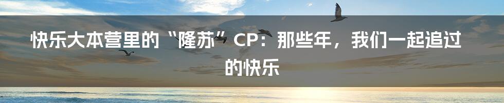 快乐大本营里的“隆苏”CP：那些年，我们一起追过的快乐