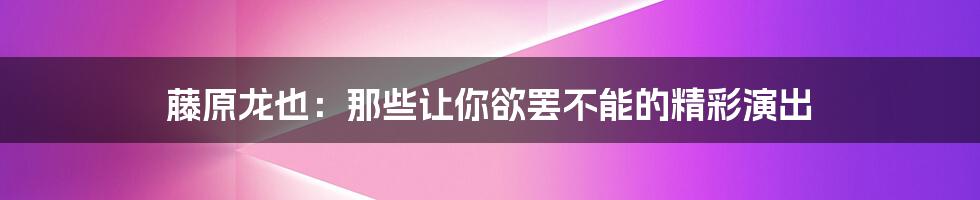 藤原龙也：那些让你欲罢不能的精彩演出