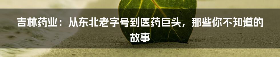 吉林药业：从东北老字号到医药巨头，那些你不知道的故事