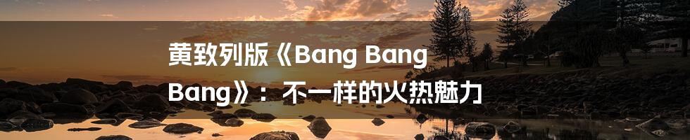 黄致列版《Bang Bang Bang》：不一样的火热魅力