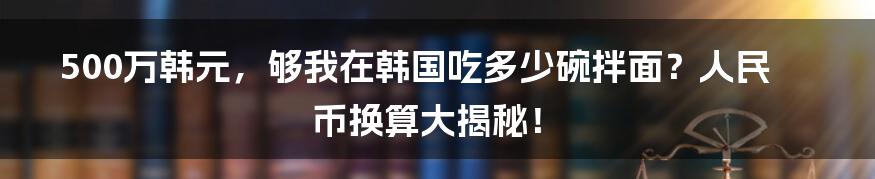 500万韩元，够我在韩国吃多少碗拌面？人民币换算大揭秘！