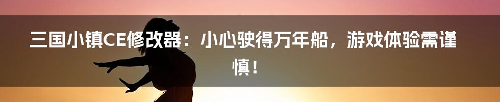 三国小镇CE修改器：小心驶得万年船，游戏体验需谨慎！