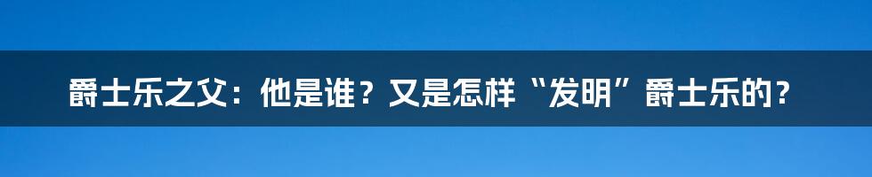 爵士乐之父：他是谁？又是怎样“发明”爵士乐的？