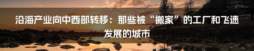 沿海产业向中西部转移：那些被“搬家”的工厂和飞速发展的城市