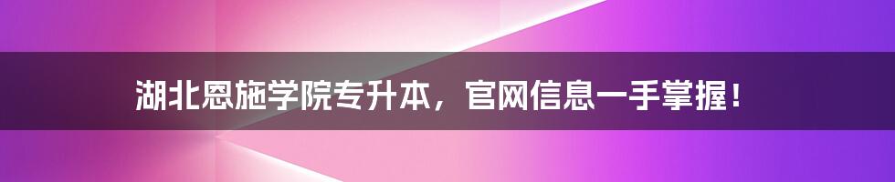 湖北恩施学院专升本，官网信息一手掌握！