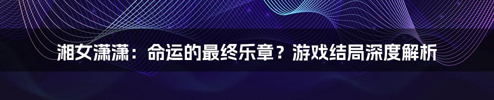 湘女潇潇：命运的最终乐章？游戏结局深度解析