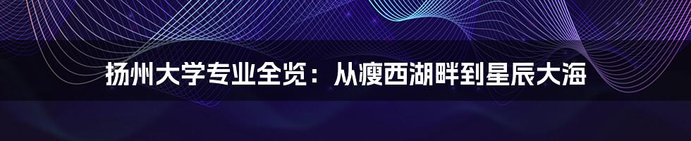 扬州大学专业全览：从瘦西湖畔到星辰大海