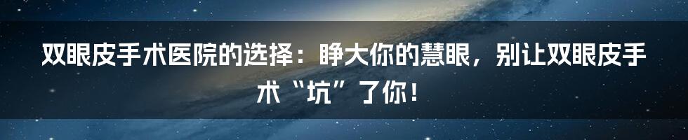 双眼皮手术医院的选择：睁大你的慧眼，别让双眼皮手术“坑”了你！