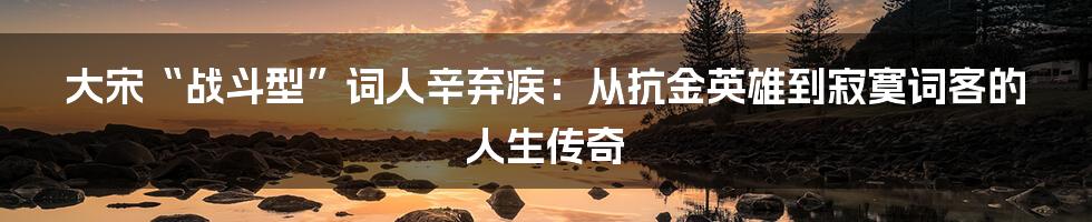 大宋“战斗型”词人辛弃疾：从抗金英雄到寂寞词客的人生传奇