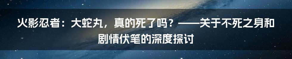 火影忍者：大蛇丸，真的死了吗？——关于不死之身和剧情伏笔的深度探讨