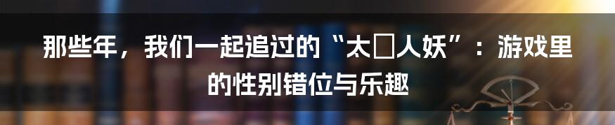 那些年，我们一起追过的“太囧人妖”：游戏里的性别错位与乐趣