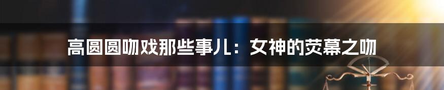 高圆圆吻戏那些事儿：女神的荧幕之吻