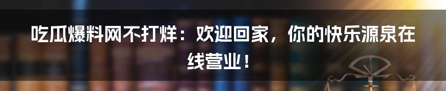 吃瓜爆料网不打烊：欢迎回家，你的快乐源泉在线营业！