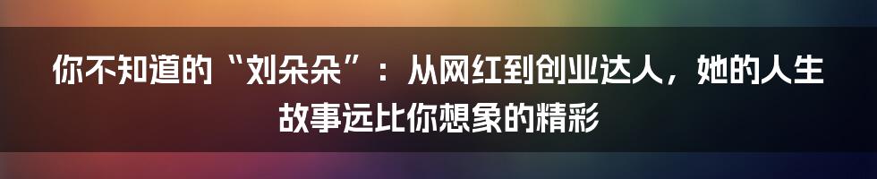 你不知道的“刘朵朵”：从网红到创业达人，她的人生故事远比你想象的精彩