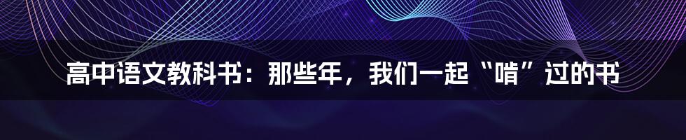 高中语文教科书：那些年，我们一起“啃”过的书