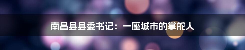 南昌县县委书记：一座城市的掌舵人