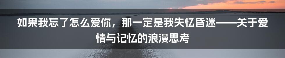 如果我忘了怎么爱你，那一定是我失忆昏迷——关于爱情与记忆的浪漫思考