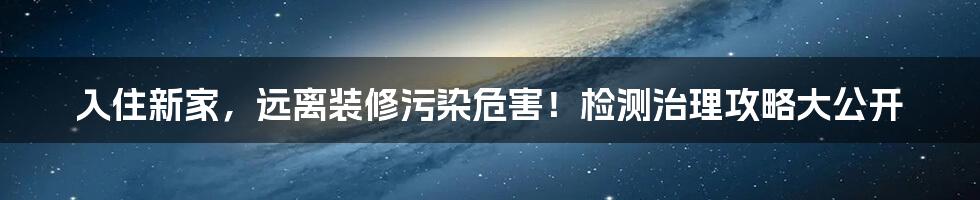 入住新家，远离装修污染危害！检测治理攻略大公开