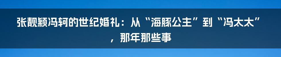 张靓颖冯轲的世纪婚礼：从“海豚公主”到“冯太太”，那年那些事