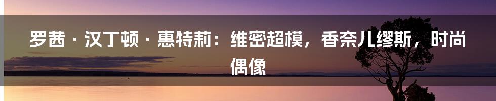 罗茜·汉丁顿·惠特莉：维密超模，香奈儿缪斯，时尚偶像