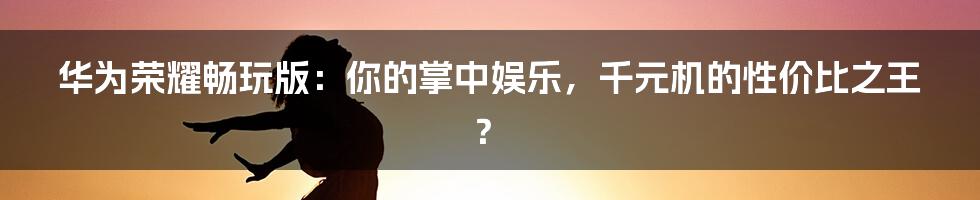 华为荣耀畅玩版：你的掌中娱乐，千元机的性价比之王？